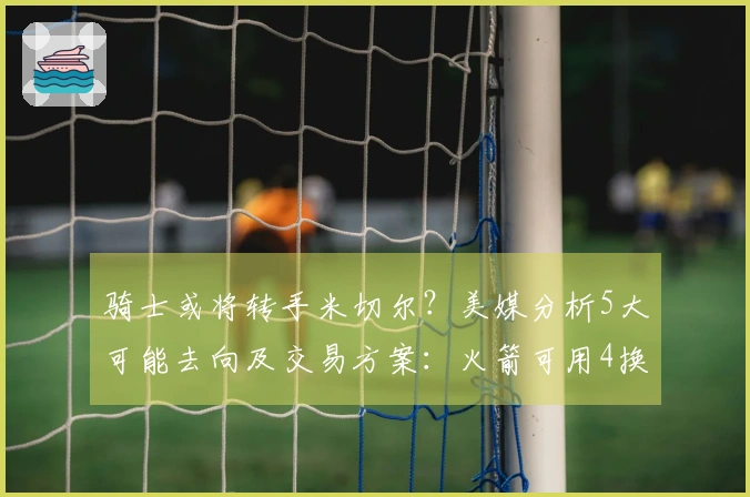 骑士或将转手米切尔？美媒分析5大可能去向及交易方案：火箭可用4换1方式争取他